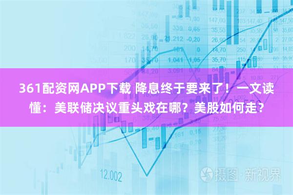 361配资网APP下载 降息终于要来了！一文读懂：美联储决议重头戏在哪？美股如何走？