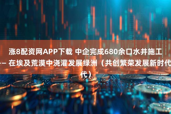 涨8配资网APP下载 中企完成680余口水井施工—— 在埃及荒漠中浇灌发展绿洲（共创繁荣发展新时代）